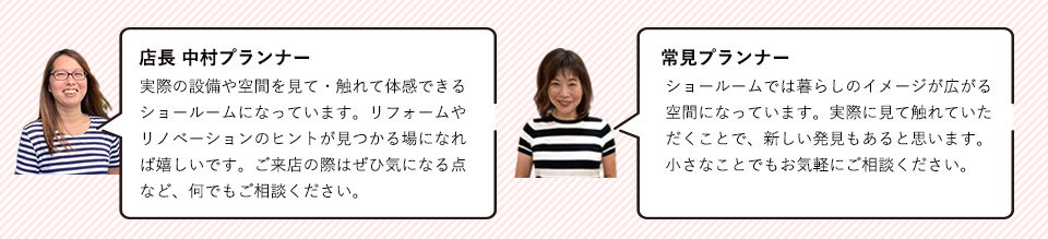 店長　中村プランナー実際の設備や空間を見て・触れて体感できるショールームになっています。リフォームやリノベーションのヒントが見つかる場になれば嬉しいです。ご来店の際はぜひ気になる点など、何でもご相談ください。常見プランナーショールームでは暮らしのイメージが広がる空間になっています。実際に見て触れていただくことで、新しい発見もあると思います。小さなことでもお気軽にご相談ください。