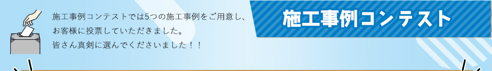 施工事例コンテスト 施工事例コンテストでは5つの施工事例をご用意し、お客様に投票していただきました。皆さん真剣に選んでくださいました！！