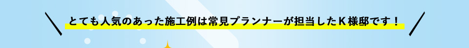 とても人気のあった施工例は常見プランナーが担当したＫ様邸です！