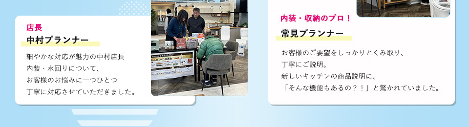 内装・収納のプロ！常見プランナーお客様のご要望をしっかりとくみ取り、丁寧にご説明。新しいキッチンの商品説明に、「そんな機能もあるの？！」と驚かれていました。店長の中村プランナー 細やかな対応が魅力の中村店長内装・水回りについて、お客様のお悩みに一つひとつ丁寧に対応させていただきました。