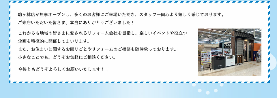 駒ヶ林店が無事オープンし、多くのお客様にご来場いただき、スタッフ一同心より嬉しく感じております。ご来店いただいた皆さま、本当にありがとうございました！これからも地域の皆さまに愛されるリフォーム会社を目指し、楽しいイベントや役立つ企画を積極的に開催してまいります。また、お住まいに関するお困りごとやリフォームのご相談も随時承っております。小さなことでも、どうぞお気軽にご相談ください。今後ともどうぞよろしくお願いいたします！！ 