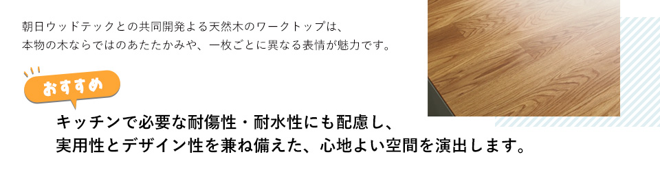 朝日ウッドテックとの共同開発よる天然木のワークトップは、本物の木ならではのあたたかみや、一枚ごとに異なる表情が魅力です。キッチンで必要な耐傷性・耐水性にも配慮し、実用性とデザイン性を兼ね備えた、心地よい空間を演出します。