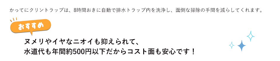 かってにクリントラップは、8時間おきに自動で排水トラップ内を洗浄し、面倒な掃除の手間を減らしてくれます。ヌメリやイヤなニオイも抑えられて、水道代も年間約500円以下だからコスト面も安心です！