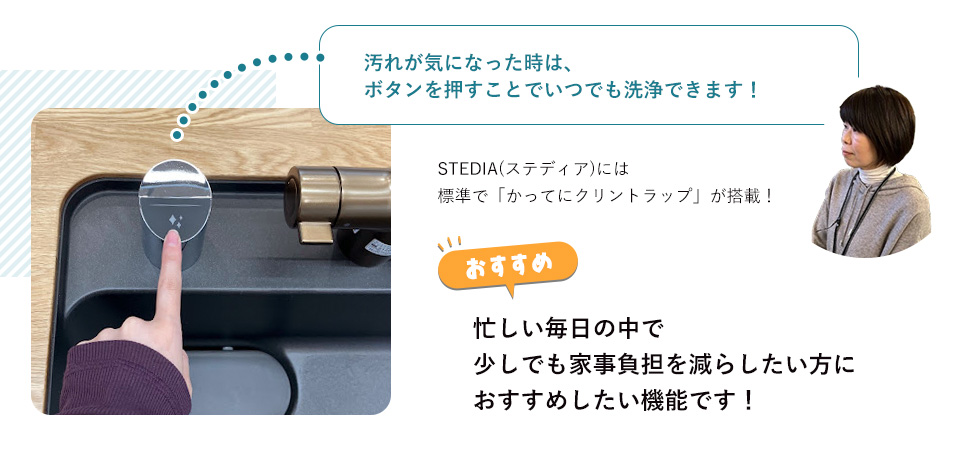 汚れが気になった時は、ボタンを押すことでいつでも洗浄できます！STEDIA(ステディア)には標準で「かってにクリントラップ」が搭載！忙しい毎日の中で少しでも家事負担を減らしたい方におすすめしたい機能です！