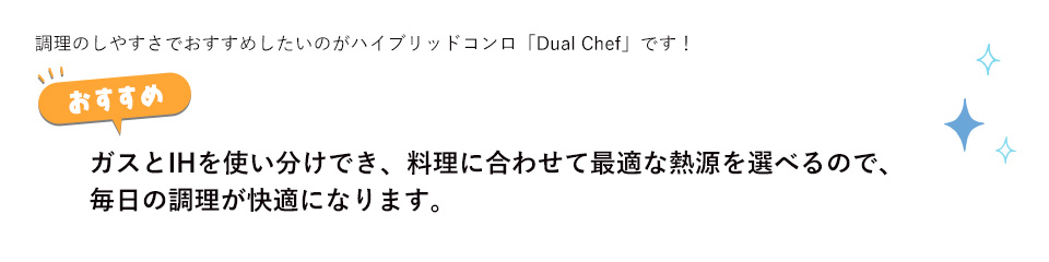 調理のしやすさでおすすめしたいのがハイブリッドコンロ「Dual Chef」です！ガスとIHを使い分けでき、料理に合わせて最適な熱源を選べるので、毎日の調理が快適になります。