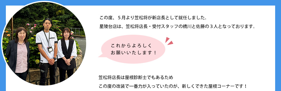 この度、５月より笠松将が新店長として就任しました。星陵台店は、笠松将店長・受付スタッフの橋川と佐藤の３人となっております笠松将店長は屋根診断士でもあるためこの度の改装で一番力が入っていたのが、新しくできた屋根コーナーです。