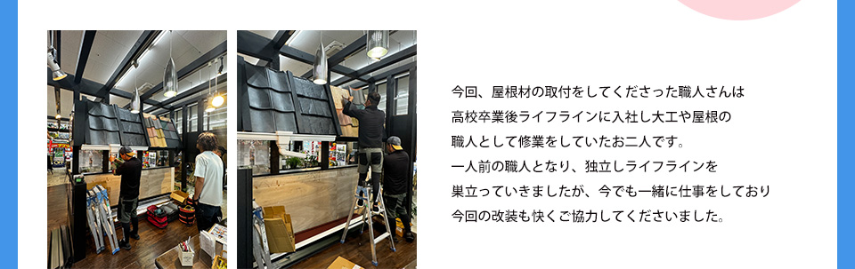 今回、屋根材の取付をしてくださった職人さんは高校卒業後ライフラインに入社し大工や屋根の職人として修業をしていたお二人です。一人前の職人となり、独立しライフラインを巣立っていきましたが、今でも一緒に仕事をしており今回の改装も快くご協力してくださいました。
