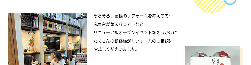 そろそろ、屋根のリフォームを考えてて・・、洗面台が気になって、、などリニューアルオープンイベントをきっかけにたくさんの顧客様がリフォームのご相談にお越しくださいました。
