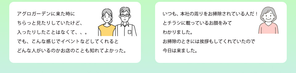 アグロガーデンに来た時にちらっと見たりしていたけど、入ったりしたことはなくて、、。でも、こんな感じでイベントなどしてくれるとどんな人がいるのかお店のことも知れてよかったいつも、本社の周りをお掃除されている人だ！とチラシに載っているお顔をみてわかりました。お掃除のときには挨拶もしてくれていたので今日は来ました。