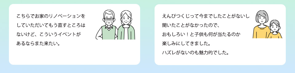 こちらでお家のリノベーションをしていただいてもう直すところはないけど、こういうイベントがあるならまた来たい。えんぴつくじって今までしたことがないし聞いたことがなかったので、おもしろい！と子供も何が当たるのか楽しみにしてきました。ハズレがないのも魅力的でした。