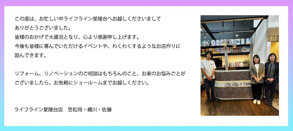 この度は、お忙しい中ライフライン星陵台へお越しくださいましてありがとうございました。皆様のおかげで大盛況となり、心より感謝申し上げます。今後も皆様に喜んでいただけるイベントや、わくわくするようなお店作りに励んできます。リフォーム、リノベーションのご相談はもちろんのこと、お家のお悩みごとがございましたら、お気軽にショールームまでお越しください。ライフライン星陵台店　笠松将・橋川・佐藤
