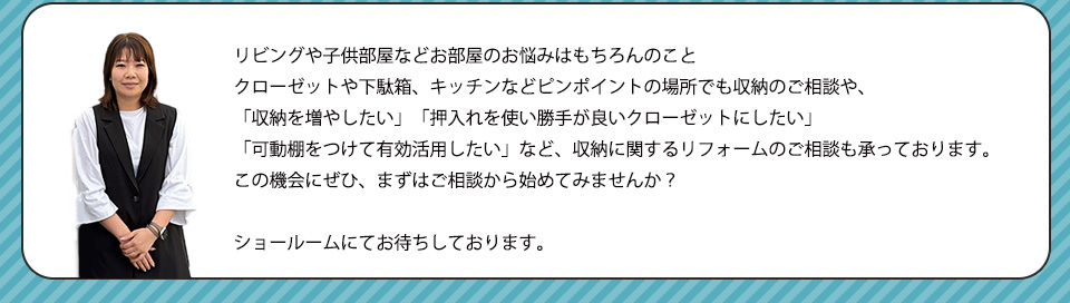 リビングや子供部屋などお部屋のお悩みはもちろんのことクローゼットや下駄箱、キッチンなどピンポイントの場所でも収納のご相談や、収納を増やしたい・押入れを使い勝手が良いクローゼットにしたい・可動棚をつけて有効活用したい。など、収納に関するリフォームのご相談も承っておりますこの機会にぜひ、まずはご相談から始めてみませんか？ショールームにてお待ちしております。