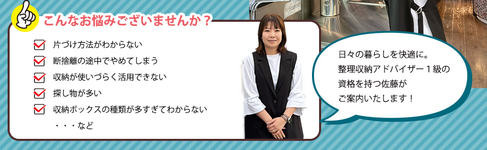 ・片づけ方法がわからない・断捨離の途中でやめてしまう・収納が使いづらく活用できない・探し物が多い・収納ボックスの種類が多すぎて　わからない・・・など 日々の暮らしを快適に。整理収納アドバイザー１級の資格を持つ佐藤がご案内いたします。