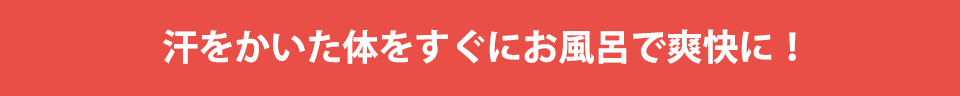 汗をかいた体をすぐにお風呂で爽快に！
