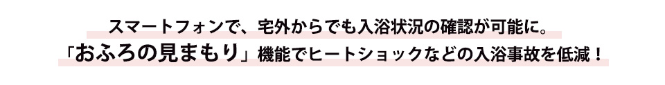 スマートフォンで、宅外からでも入浴状況の確認が可能に。「おふろの見まもり」機能でヒートショックなどの入浴事故を低減！
