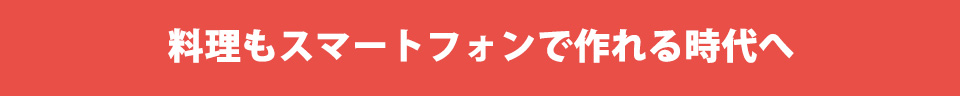 料理もスマートフォンで作れる時代へ。
