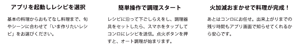 アプリを起動しレシピを選択
基本の料理からおもてなし料理まで、旬やシーンに合わせて「いま作りたいレシピ」をお選びください。
簡単操作で調理スタート　レシピに沿って下ごしらえをし、調理器具をセットしたら、スマホをタップしてコンロにレシピを送信。点火ボタンを押すと、オート調理が始まります。　火加減おまかせで料理が完成！
あとはコンロにお任せ。出来上がりまでの残り時間もアプリ画面で知らせてくれるから安心です。