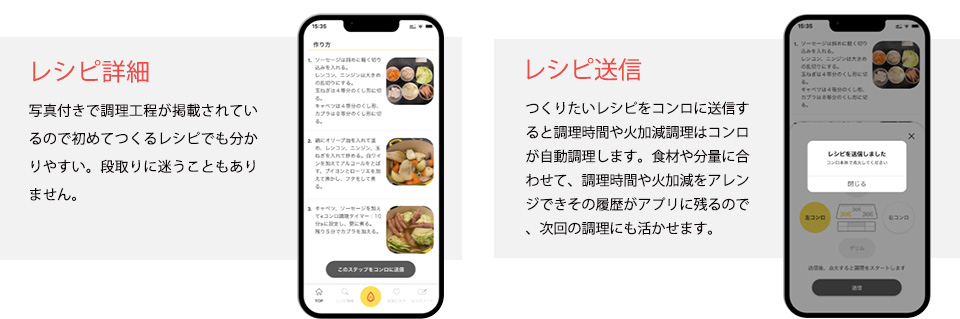レシピ詳細　写真付きで調理工程が掲載されているので初めてつくるレシピでも分かりやすい。段取りに迷うこともありません。　レシピ送信　つくりたいレシピをコンロに送信すると調理時間や火加減調理はコンロが自動調理します。食材や分量に合わせて、調理時間や火加減をアレンジできその履歴がアプリに残るので、次回の調理にも活かせます。