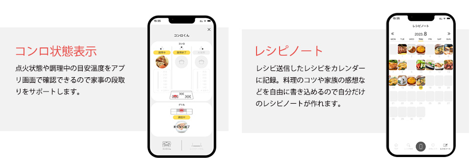 コンロ状態表示　点火状態や調理中の目安温度をアプリ画面で確認できるので家事の段取りをサポートします。レシピノート　レシピ送信したレシピをカレンダーに記録。料理のコツや家族の感想などを自由に書き込めるので自分だけのレシピノートが作れます。