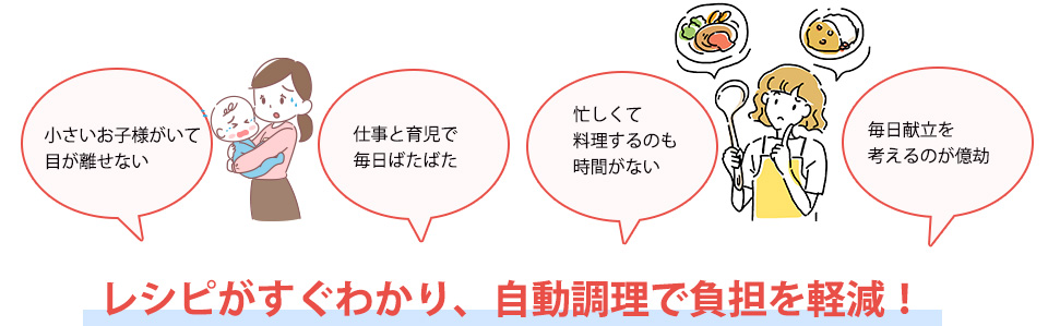 小さいお子様がいて目が離せない仕事と育児で毎日ばたばた忙しくて料理するのも時間がない毎日献立を考えるのが億劫レシピがすぐわかり、自動調理で負担を軽減！