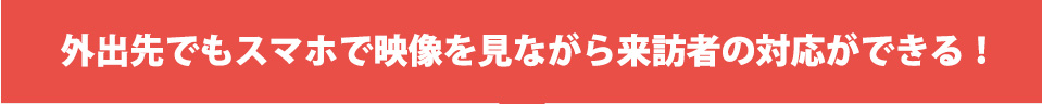 外出先でもスマホで映像を見ながら来訪者の対応ができる！
