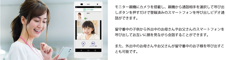 モニター親機にカメラを搭載し、親機から通話相手を選択して呼び出しボタンを押すだけで登録済みのスマートフォンを呼び出しビデオ通話ができます。留守番中の子供から外出中のお母さんやお父さんのスマートフォンを呼び出してお互いに顔を見ながら会話することができます。また、外出中のお母さんやお父さんが留守番中のお子様を呼び出すことも可能です