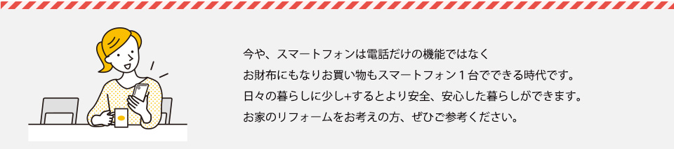 今や、スマートフォンは電話だけの機能ではなくお財布にもなりお買い物もスマートフォン１台でできる時代です。日々の暮らしに少し+するとより安全、安心した暮らしができます。お家のリフォームをお考えの方、ぜひご参考ください