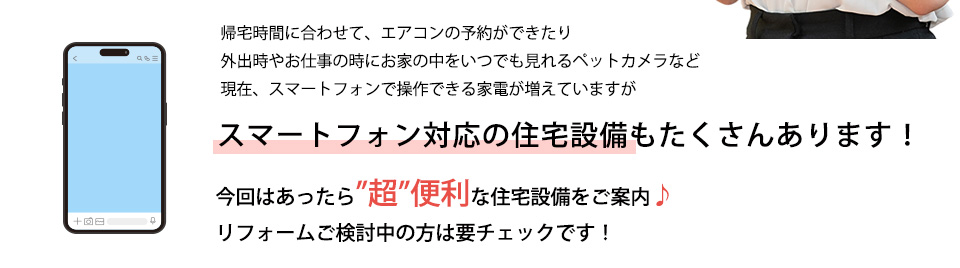 帰宅時間に合わせて、エアコンの予約ができたり外出時やお仕事の時にお家の中をいつでも見れるペットカメラなど現在、スマートフォンで操スマートフォン対応の住宅設備もたくさんあります！今回はあったら”超”便利な住宅設備をご案内♪リフォームご検討中の方は要チェックです！