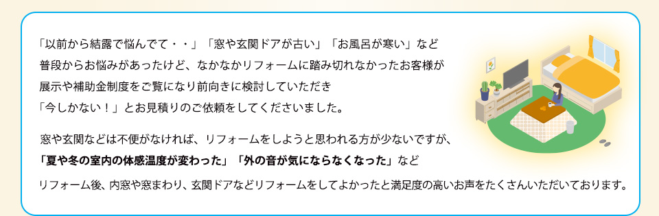 「以前から結露で悩んでて・・」「窓や玄関ドアが古い」「お風呂が寒い」など普段からお悩みがあったけど、なかなかリフォームに踏み切れなかったお客様が展示や補助金制度をご覧になり前向きに検討していただき「今しかない！」とお見積りのご依頼をしてくださいました。
窓や玄関などは不便がなければ、リフォームをしようと思われる方が少ないですが、「夏や冬の室内の体感温度が変わった」「外の音が気にならなくなった」などリフォーム後、内窓や窓まわり、玄関ドアなどリフォームをしてよかったと満足度の高いお声をたくさんいただいております。
