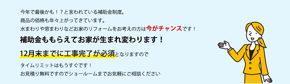今年で最後かも！？と言われている補助金制度。商品の価格も年々上がってきています。水まわりや窓まわりなどお家のリフォームをお考えの方は今がチャンスです！補助金ももらえてお家が生まれ変わります！１２月末までに工事完了が必須となりますのでタイムリミットはもうすぐです！お見積り無料ですのでショールームまでお気軽にご相談ください