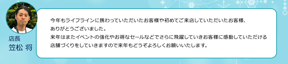 今年もライフラインに携わっていただいたお客様や初めてご来店していただいたお客様　ありがとうございました。来年はまたイベントの強化やお得なセールなどでさらに飛躍していきお客様に感動していただける店舗づくりをしていきますので来年もどうぞよろしくお願いいたします。