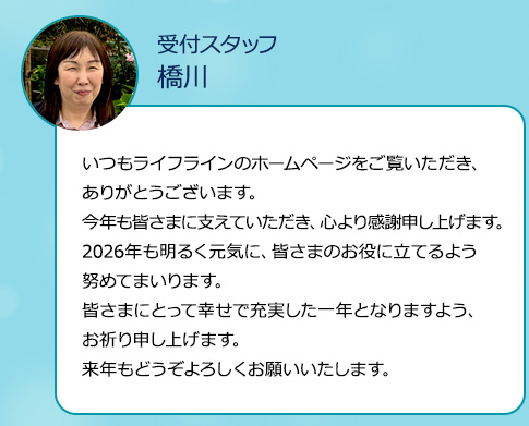 いつもライフラインのホームページをご覧いただき、ありがとうございます。今年も皆さまに支えていただき、心より感謝申し上げます。2026年も明るく元気に、皆さまのお役に立てるよう努めてまいります。皆さまにとって幸せで充実した一年となりますよう、お祈り申し上げます。来年もどうぞよろしくお願いいたします。
