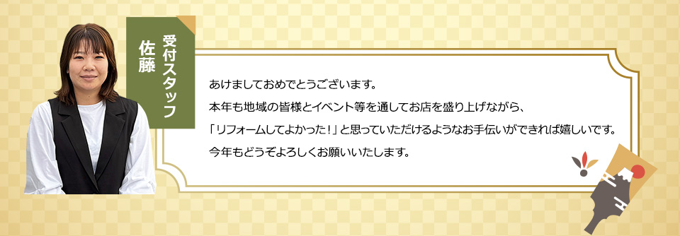 受付スタッフ佐藤 あけましておめでとうございます。本年も地域の皆様とイベント等を通してお店を盛り上げながら、「リフォームしてよかった！」と思っていただけるようなお手伝いができれば嬉しいです。今年もどうぞよろしくお願いいたします。