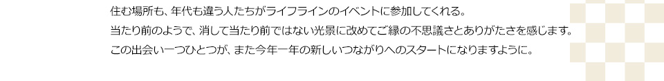 住む場所も、年代も違う人たちがライフラインのイベントに参加してくれる。当たり前のようで、消して当たり前ではない光景に改めてご縁の不思議さとありがたさを感じます。この出会い一つひとつが、また今年一年の新しいつながりへのスタートなりますように。