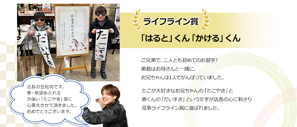 ライフライン賞「はると」くん「かける」くんご兄弟で、二人とも初めてのお習字！弟君はお母さんと一緒に、お兄ちゃんは1人でがんばっていました。たこが大好きなお兄ちゃんの「たこやき」と弟くんのだいすきという文字が店長の心に刺さり見事ライフライン賞に選ばれました。