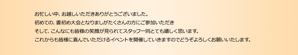 お忙しい中、お越しいただきありがとうございました。初めての、書初め大会となりましがたくさんの方にご参加いただきそして、こんなにも皆様の笑顔が見られてスタッフ一同とても嬉しく思います。これからも皆様に喜んでいただけるイベントを開催していきますのでどうぞよろしくお願いいたします。
