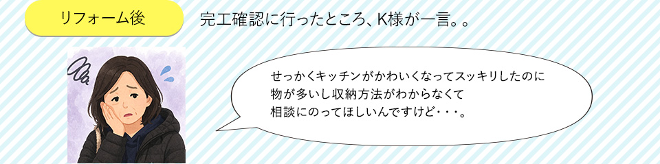 リフォーム後完工確認に行ったところ、K様が一言。。せっかくキッチンがかわいくなってスッキリしたのに物が多いし収納方法がわからなくて相談にのってほしいんですけど・・・。