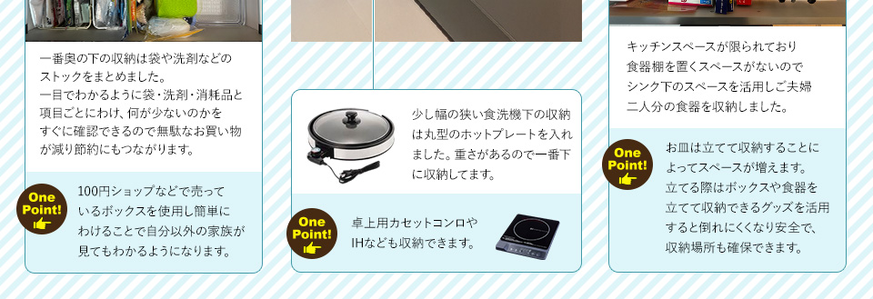 一番奥の下の収納は袋や洗剤などのストックをまとめました。一目でわかるように袋・洗剤・消耗品と項目ごとにわけ、何が少ないのかをすぐに確認できるので無駄なお買い物が減り節約にもつながります。ワンポイント！100円ショップなどで売っているボックスを使用し簡単にわけることで自分以外の家族が見てもわかるようになります。キッチンスペースが限られており食器棚を置くスペースがないのでシンク下のスペースを活用しご夫婦二人分の食器を収納しました。ワンポイント！お皿は立てて収納することによってスペースが増えます。立てる際はボックスや食器を立てて収納できるグッズを活用すると倒れにくくなり安全で、収納場所も確保できます
