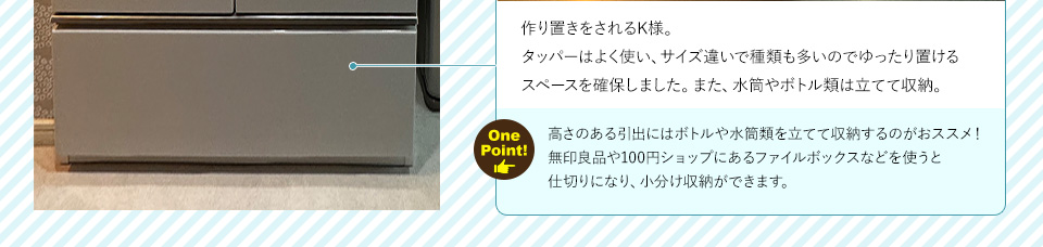 作り置きをされる施主様。タッパーはよく使い、サイズ違いで種類も多いのでゆったり置けるスペースを確保しました。また、水筒やボトル類は立てて収納。ワンポイント！高さのある引出にはボトルや水筒類を立てて収納するのがおススメ！無印良品や100円ショップにあるファイルボックスなどを使うと
仕切りになり、小分け収納ができます。