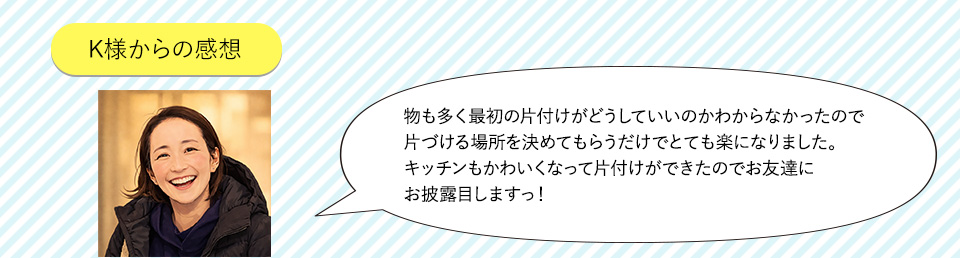 最初の片づけがどうしていいかわからなかったので定位置を決めてもらうだけで気持ち的にも楽になりました。施主様のお声片づけができたのでお友だちにお披露目できます