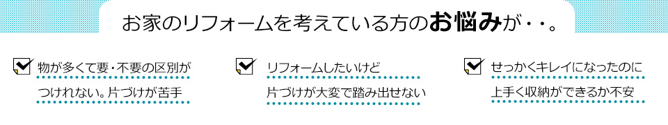 お家のリフォームを考えている方のお悩みが・・。物が多くて要・不要の区別がつけれない。片づけが苦手 リフォームしたいけど片づけが大変で踏み出せないせっかくキレイになったのに上手く収納ができるか不安
