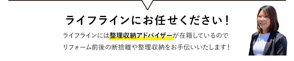 ライフラインにお任せください！ライフラインには整理収納アドバイザーが在籍しているのでリフォーム前後の断捨離や整理収納をお手伝いいたします！