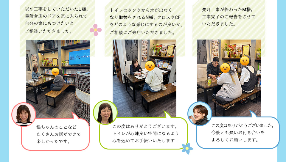 以前工事をしていただいたU様星陵台店のドアを気に入られて自分の家にもつけたいとご相談いただきました。猫ちゃんのことなどたくさんお話ができて楽しかったです。トイレのタンクから水が出なくなり取替をされるN様。この度はありがとうございます。トイレが心地良い空間になるよう心を込めてお手伝いいたします！クロスやCFをどのような感じにするのが良いか、ご相談にご来店いただきました。先月工事が終わったMさま。工事完了のご報告をさせていただきました。この度はありがとうございました。今後とも長いお付き合いをよろしくお願いします。