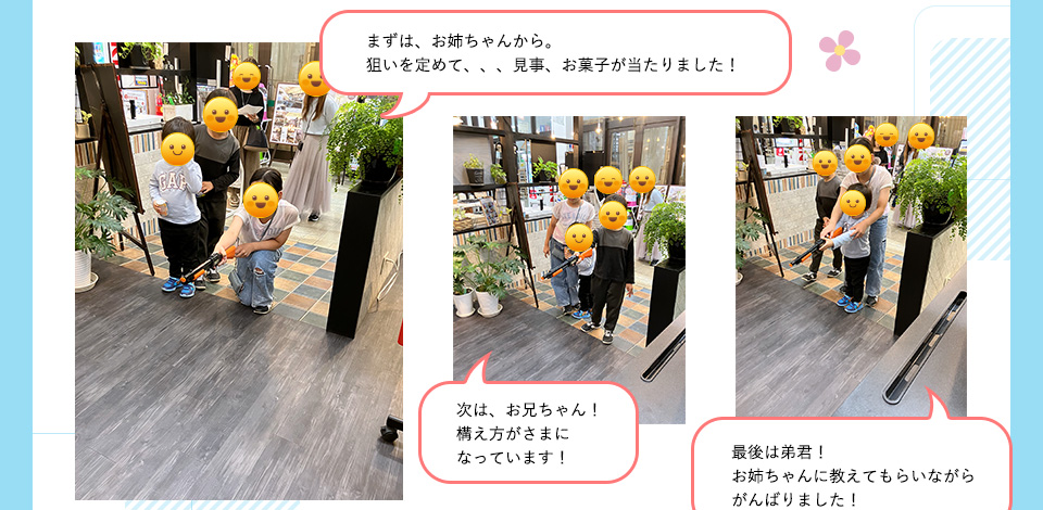 まずは、お姉ちゃんから。狙いを定めて、、、見事、お菓子が当たりました！次は、お兄ちゃん！構え方がさまになっています！最後は弟君！お姉ちゃんに教えてもらいながらがんばりました！