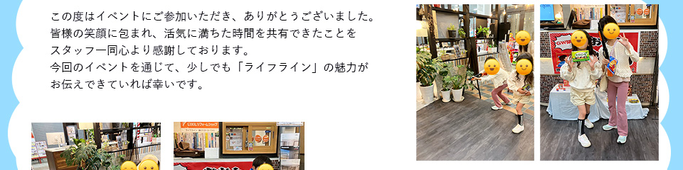 この度はイベントにご参加いただき、ありがとうございました。皆様の笑顔に包まれ、活気に満ちた時間を共有できたことをスタッフ一同心感謝しております。今回のイベントを通じて、少しでも「ライフライン」の魅力がお伝えできていれば幸いです。