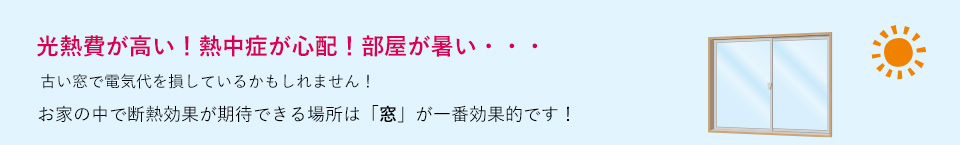 光熱費が高い！熱中症が心配！部屋が暑い・・・古い窓で電気代を損しているかもしれません！お家の中で断熱効果が期待できる場所は「窓」が一番効果的です！
