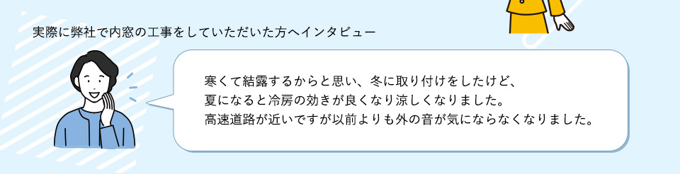 実際に弊社で内窓の工事をしていただいた方へインタビュー寒くて結露するからと思い、冬に取り付けをしたけど、夏になると冷房の効きが良くなり涼しくなりました。高速道路が近いですが以前よりも外の音が気にならなくなりました。