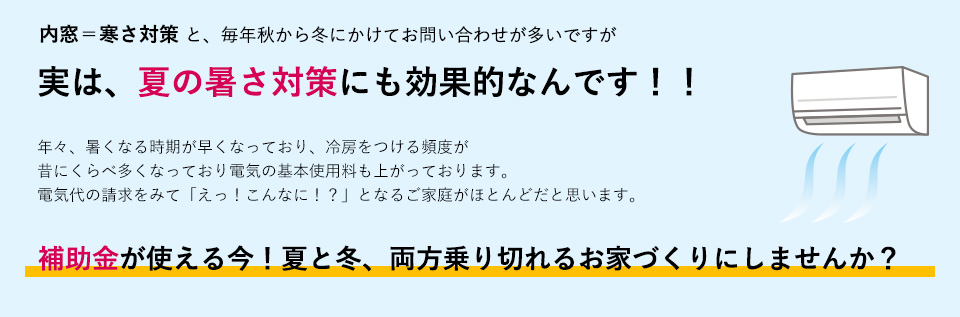 内窓＝寒さ対策と、毎年秋から冬にかけてお問い合わせが多いですが実は、夏の暑さ対策にも効果的なんです！！年々、暑くなる時期が早くなっており、冷房をつける頻度が昔にくらべ多くなっており電気の基本使用料も上がっております。電気代の請求をみて「えっ！こんなに！？」となるご家庭がほとんどだと思います。
補助金が使える今！夏と冬　両方乗り切れるお家づくりにしませんか？