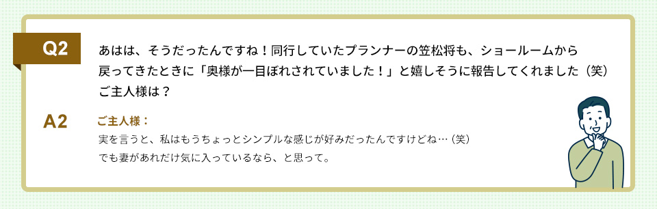 Q2）あはは、そうだったんですね！同行していたプランナーの笠松将も、ショールームから戻ってきたときに「奥様が一目ぼれされていました！」と嬉しそうに報告してくれました（笑）ご主人様は？

