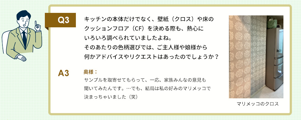Q3）キッチンの本体だけでなく、壁紙（クロス）や床のクッションフロア（CF）を決める際も、熱心にいろいろ調べられていましたよね。 そのあたりの色柄選びでは、ご主人様や娘様から何かアドバイスやリクエストはあったのでしょうか？
A3）
奥様：サンプルを取寄せてもらって、一応、家族みんなの意見も聞いてみたんです。……でも、結局は私の好みのマリメッコで決まっちゃいました（笑）
